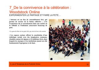 7_De la connivence à la célébration :
Woodstock Online
EXPERIMENTER LE PARTAGE ET FAIRE LA FETE…

| Internet est un lieu de rassemblement fort, qui
permet de recréer de la fusion collective : c’est
l’expérience du ré enracinement dans une société où
la solitude et l’isolement concernent beaucoup de
gens.

• Le geste de liker est un geste fort, qui crée du lien et du soutien.

| Les espaces sociaux offrent la constitution d’une
esthétique sociale avec des imaginaires communs,
ritualisés autour de signaux et d’emblèmes forts, dans
lesquels les marques et les institutions jouent un rôle
fondamental d’agrégateur et de liant.




 2_Les 8 Tendances de la Publicité Online#                               32
 