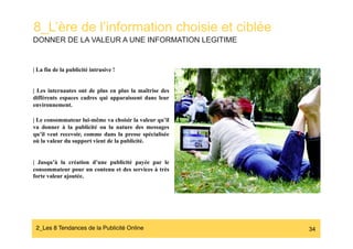 8_L’ère de l’information choisie et ciblée
DONNER DE LA VALEUR A UNE INFORMATION LEGITIME


| La fin de la publicité intrusive !


| Les internautes ont de plus en plus la maîtrise des
différents espaces cadres qui apparaissent dans leur
environnement.

| Le consommateur lui-même va choisir la valeur qu’il
va donner à la publicité ou la nature des messages
qu’il veut recevoir, comme dans la presse spécialisée   NATURALISER LA PUBLICITE
où la valeur du support vient de la publicité.
                                                        POUR EN FAIRE DE
                                                        L’INFORMATION
| Jusqu’à la création d’une publicité payée par le
consommateur pour un contenu et des services à très
forte valeur ajoutée.




 2_Les 8 Tendances de la Publicité Online#                                         34
 