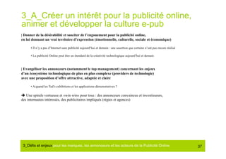 3_A_Créer un intérêt pour la publicité online,
animer et développer la culture e-pub
| Donner de la désirabilité et susciter de l’engouement pour la publicité online,
en lui donnant un vrai territoire d’expression (émotionnelle, culturelle, sociale et économique)

      • Il n’y a pas d’Internet sans publicité aujourd’hui et demain : une assertion que certains n’ont pas encore réalisé

      • La publicité Online peut être un étendard de la créativité technologique aujourd’hui et demain



| Evangéliser les annonceurs (notamment le top management) concernant les enjeux
d’un écosystème technologique de plus en plus complexe (providers de technologie)
avec une proposition d’offre attractive, adaptée et claire

      • A quand les Ted’s exhibitions et les applications démonstratives ?

 Une spirale vertueuse et «win win» pour tous : des annonceurs convaincus et investisseurs,
des internautes intéressés, des publicitaires impliqués (régies et agences)




 3_Déﬁs et enjeux pour les marques, les annonceurs et les acteurs de la Publicité Online#                                    37
 