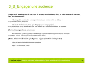 3_B_Engager une audience

| Ne pas avoir peur de perdre de son statut de marque : abandon du top down au profit d’une vraie rencontre
avec ses consommateurs

        • La marque doit accepter d’être écornée pour s’humaniser, en montrant parfois ses défauts,
ce qui la rendra d’autant plus proche

        • La feuille blanche n’existe plus en ligne. Il n’y a pas que la marque qui parle
d’elle-même aujourd’hui, la parole est déjà prise. Donc la parole de la marque vient compléter des messages

| Se remettre en question et se ressourcer

       • La marque doit accepter d’exister avec des formes de figurations/ apparitions paradoxales car l’imaginaire
de marque se construit là-dessus. (cf. Hermès, marque au delà du luxe)

| Initier des contrats de lecture spécifiques (vs logique publicitaire trop agressive)

       • Site de CRM (vs facebook), les coupons promotions

       • Site d’information (ex. Signal)




  3_Déﬁs et enjeux pour les marques, les annonceurs et les acteurs de la Publicité Online#                            38
 