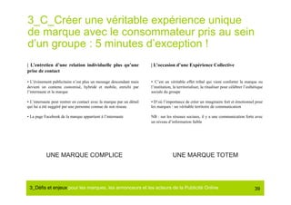 3_C_Créer une véritable expérience unique
de marque avec le consommateur pris au sein
d’un groupe : 5 minutes d’exception !
| L’entretien d’une relation individuelle plus qu’une                 | L’occasion d’une Expérience Collective
prise de contact

• L’événement publicitaire n’est plus un message descendant mais      •  C’est un véritable effet tribal qui vient conforter la marque ou
devient un contenu customisé, hybridé et mobile, enrichi par          l’institution, la territorialiser, la ritualiser pour célébrer l’esthétique
l’internaute et la marque                                             sociale du groupe

• L’internaute peut rentrer en contact avec la marque par un détail   • D’où l’importance de créer un imaginaire fort et émotionnel pour
qui lui a été suggéré par une personne connue de son réseau           les marques : un véritable territoire de communication

• La page Facebook de la marque appartient à l’internaute             NB : sur les réseaux sociaux, il y a une communication forte avec
                                                                      un niveau d’information faible




           UNE MARQUE COMPLICE                                                      UNE MARQUE TOTEM




 3_Déﬁs et enjeux pour les marques, les annonceurs et les acteurs de la Publicité Online#                                                  39
 