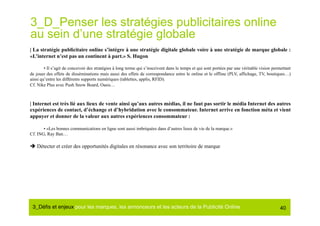 3_D_Penser les stratégies publicitaires online
au sein d’une stratégie globale
| La stratégie publicitaire online s’intègre à une stratégie digitale globale voire à une stratégie de marque globale :
«L’internet n’est pas un continent à part.» S. Hugon

        • Il s’agit de concevoir des stratégies à long terme qui s’inscrivent dans le temps et qui sont portées par une véritable vision permettant
de jouer des effets de disséminations mais aussi des effets de correspondance entre le online et le offline (PLV, affichage, TV, boutiques…)
ainsi qu’entre les différents supports numériques (tablettes, applis, RFID).
Cf. Nike Plus avec Push Snow Board, Oasis…



| Internet est très lié aux lieux de vente ainsi qu’aux autres médias, il ne faut pas sortir le média Internet des autres
expériences de contact, d’échange et d’hybridation avec le consommateur. Internet arrive en fonction méta et vient
appuyer et donner de la valeur aux autres expériences consommateur :

       • «Les bonnes communications en ligne sont aussi imbriquées dans d’autres lieux de vie de la marque.»
Cf. ING, Ray Ban…

 Détecter et créer des opportunités digitales en résonance avec son territoire de marque




 3_Déﬁs et enjeux pour les marques, les annonceurs et les acteurs de la Publicité Online#                                                    40
 