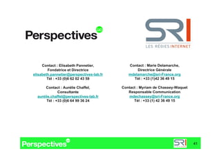 Contact : Elisabeth Pannetier,          Contact : Marie Delamarche,
        Fondatrice et Directrice                 Directrice Générale
elisabeth.pannetier@perspectives-lab.fr      mdelamarche@sri-France.org
        Tél : +33 (0)6 62 02 43 59             Tél : +33 (1)42 36 49 15

       Contact : Aurélie Chaffel,         Contact : Myriam de Chassey-Waquet
              Consultante                    Responsable Communication
  aurélie.chaffel@perspectives-lab.fr        mdechassey@sri-France.org
       Tél : +33 (0)6 64 99 36 24               Tél : +33 (1) 42 36 49 15




                                                                               41
 