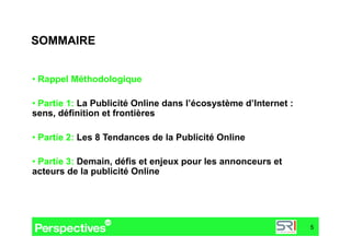 SOMMAIRE


•  Rappel Méthodologique

•  Partie 1: La Publicité Online dans l’écosystème d’Internet :
sens, définition et frontières

•  Partie 2: Les 8 Tendances de la Publicité Online

•  Partie 3: Demain, défis et enjeux pour les annonceurs et
acteurs de la publicité Online




                                                                  5
 