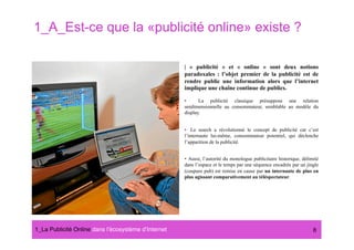 1_A_Est-ce que la «publicité online» existe ?

                                                      | « publicité » et « online » sont deux notions
                                                      paradoxales : l’objet premier de la publicité est de
                                                      rendre public une information alors que l’internet
                                                      implique une chaîne continue de publics.

                                                      •      La publicité classique présuppose une relation
                                                      unidimensionnelle au consommateur, semblable au modèle du
                                                      display.


                                                      •  Le search a révolutionné le concept de publicité car c’est
                                                      l’internaute lui-même, consommateur potentiel, qui déclenche
                                                      l’apparition de la publicité.


                                                      •  Aussi, l’autorité du monologue publicitaire historique, délimité
                                                      dans l’espace et le temps par une séquence encadrée par un jingle
                                                      (coupure pub) est remise en cause par un internaute de plus en
                                                      plus agissant comparativement au téléspectateur.




1_La Publicité Online dans lʼécosystème dʼInternet#                                                                   8
 