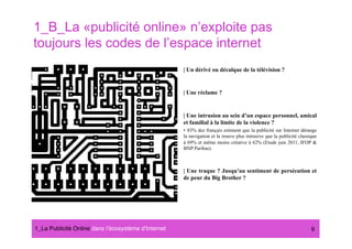 1_B_La «publicité online» n’exploite pas
toujours les codes de l’espace internet
                                                      | Un dérivé ou décalque de la télévision ?


                                                      | Une réclame ?


                                                      | Une intrusion au sein d’un espace personnel, amical
                                                      et familial à la limite de la violence ?
                                                      •  83% des français estiment que la publicité sur Internet dérange
                                                      la navigation et la trouve plus intrusive que la publicité classique
                                                      à 69% et même moins créative à 62% (Etude juin 2011, IFOP &
                                                      BNP Paribas).



                                                      | Une traque ? Jusqu’au sentiment de persécution et
                                                      de peur du Big Brother ?




1_La Publicité Online dans lʼécosystème dʼInternet#                                                                    9
 