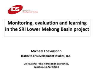 Monitoring, evaluation and learning
in the SRI Lower Mekong Basin project
Michael Loevinsohn
Institute of Development Studies, U.K.
SRI Regional Project Inception Workshop,
Bangkok, 10 April 2013
 