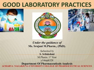 Under the guidance of
Ms. Srujani M.Pharm., (PhD).
Submitted by
S. Srilakshmi
M.Pharm. 1st Year
y14mph328
Department Of Pharmaceuticals Analysis
ACHARYA NAGARJUNA UNIVERSITY COLLEGE OF PHARMACEUTICAL SCIENCES
GOOD LABORATORY PRACTICES
 