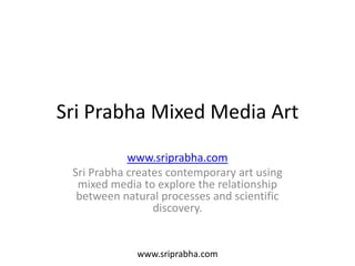 Sri Prabha Mixed Media Art
            www.sriprabha.com
 Sri Prabha creates contemporary art using
  mixed media to explore the relationship
  between natural processes and scientific
                 discovery.


             www.sriprabha.com
 
