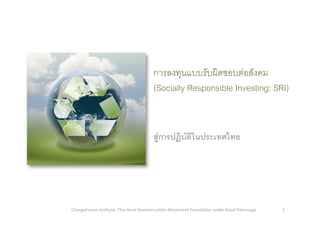 การลงทุนแบบรับผิดชอบตอสังคม
(Socially Responsible Investing: SRI)6
สูการปฏิบัติในประเทศไทย5
1 ChangeFusion Ins/tute, Thai Rural Reconstruc/on Movement Founda/on under Royal Patronage 
 