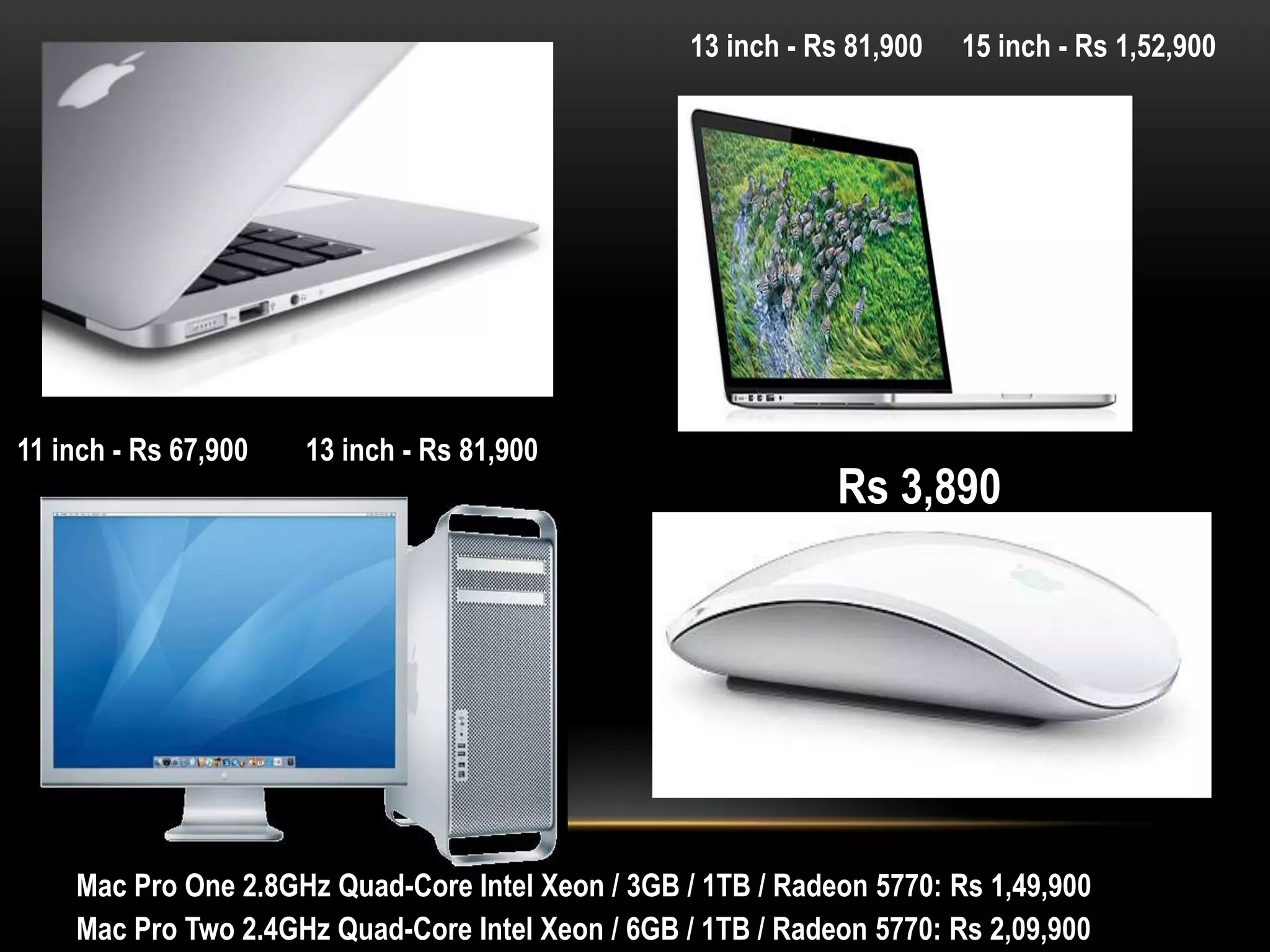 13 inch - Rs 81,900

11 inch - Rs 67,900

13 inch - Rs 81,900

15 inch - Rs 1,52,900

Rs 3,890

Mac Pro One 2.8GHz Quad-Core Intel Xeon / 3GB / 1TB / Radeon 5770: Rs 1,49,900
Mac Pro Two 2.4GHz Quad-Core Intel Xeon / 6GB / 1TB / Radeon 5770: Rs 2,09,900

 