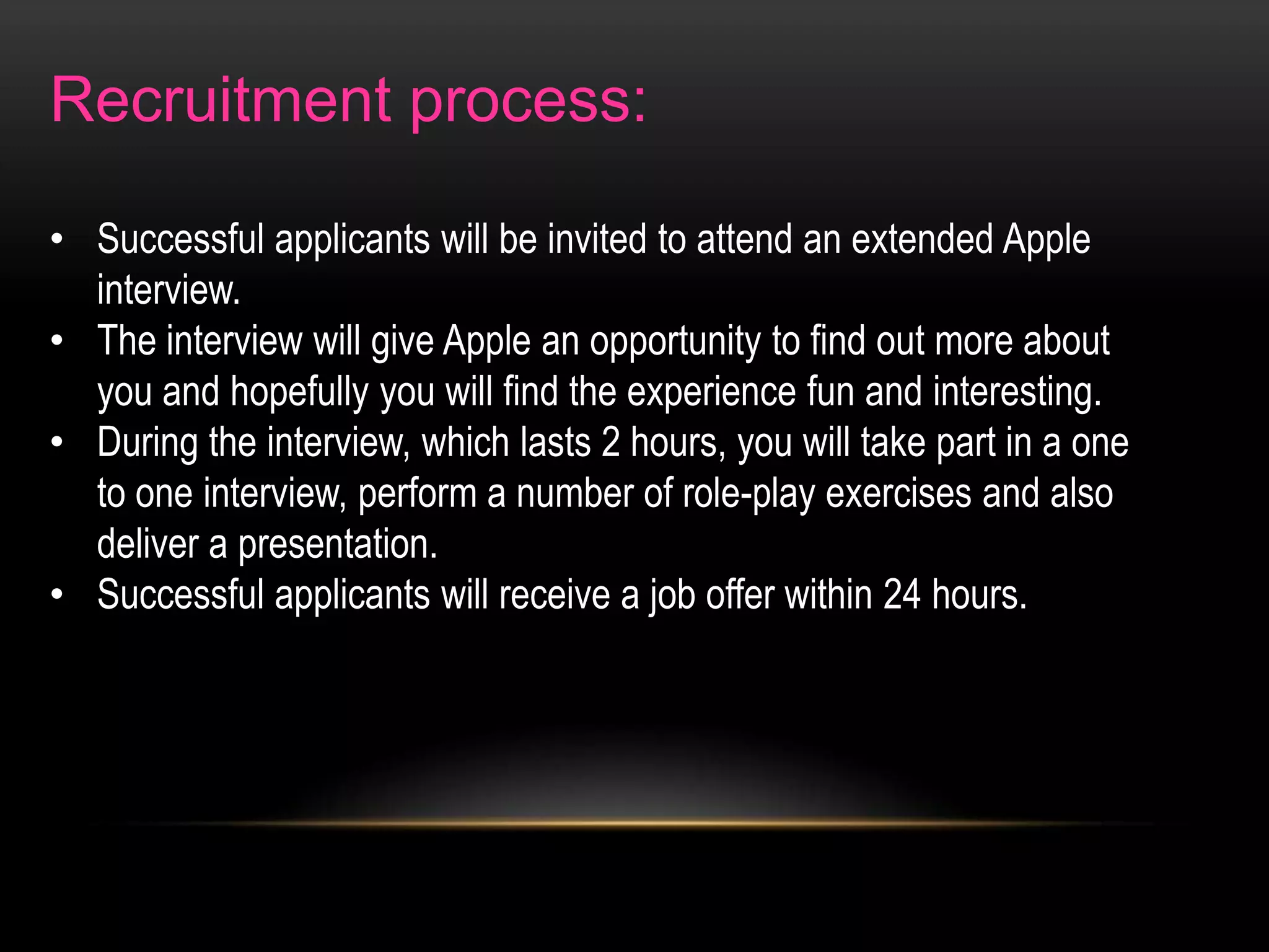 Recruitment process:
• Successful applicants will be invited to attend an extended Apple
interview.
• The interview will give Apple an opportunity to find out more about
you and hopefully you will find the experience fun and interesting.
• During the interview, which lasts 2 hours, you will take part in a one
to one interview, perform a number of role-play exercises and also
deliver a presentation.
• Successful applicants will receive a job offer within 24 hours.

 