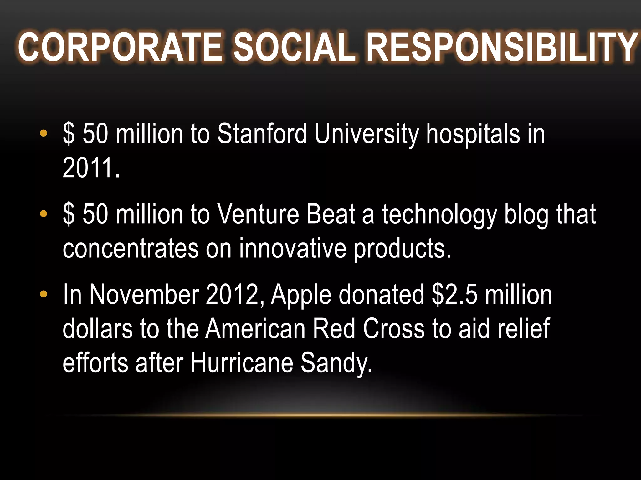 CORPORATE SOCIAL RESPONSIBILITY
• $ 50 million to Stanford University hospitals in
2011.
• $ 50 million to Venture Beat a technology blog that
concentrates on innovative products.
• In November 2012, Apple donated $2.5 million
dollars to the American Red Cross to aid relief
efforts after Hurricane Sandy.

 