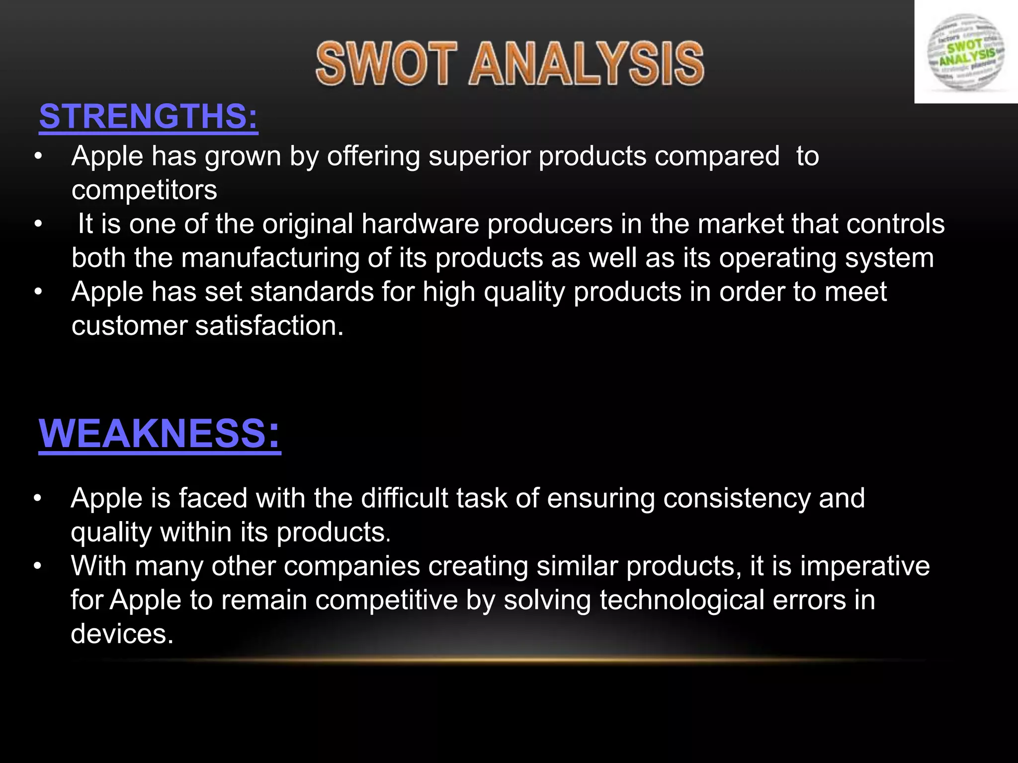STRENGTHS:
• Apple has grown by offering superior products compared to
competitors
• It is one of the original hardware producers in the market that controls
both the manufacturing of its products as well as its operating system
• Apple has set standards for high quality products in order to meet
customer satisfaction.

WEAKNESS:
• Apple is faced with the difficult task of ensuring consistency and
quality within its products.
• With many other companies creating similar products, it is imperative
for Apple to remain competitive by solving technological errors in
devices.

 