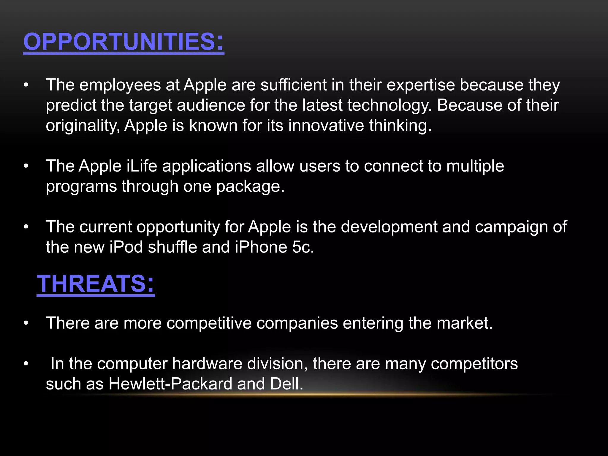 OPPORTUNITIES:
• The employees at Apple are sufficient in their expertise because they
predict the target audience for the latest technology. Because of their
originality, Apple is known for its innovative thinking.
• The Apple iLife applications allow users to connect to multiple
programs through one package.
• The current opportunity for Apple is the development and campaign of
the new iPod shuffle and iPhone 5c.

THREATS:
• There are more competitive companies entering the market.

•

In the computer hardware division, there are many competitors
such as Hewlett-Packard and Dell.

 