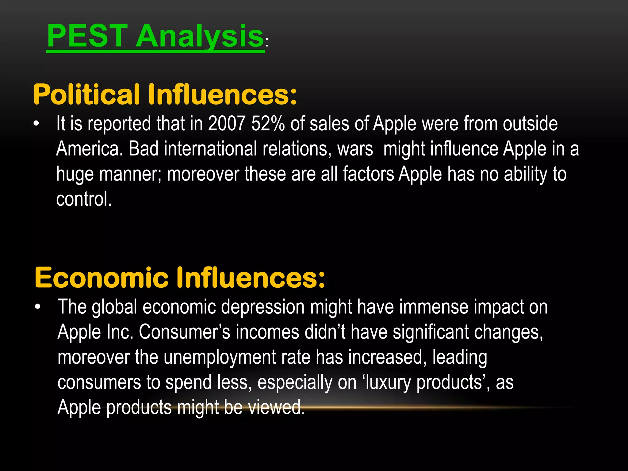 PEST Analysis:
Political Influences:
• It is reported that in 2007 52% of sales of Apple were from outside
America. Bad international relations, wars might influence Apple in a
huge manner; moreover these are all factors Apple has no ability to
control.

Economic Influences:
• The global economic depression might have immense impact on
Apple Inc. Consumer’s incomes didn’t have significant changes,
moreover the unemployment rate has increased, leading
consumers to spend less, especially on ‘luxury products’, as
Apple products might be viewed.

 