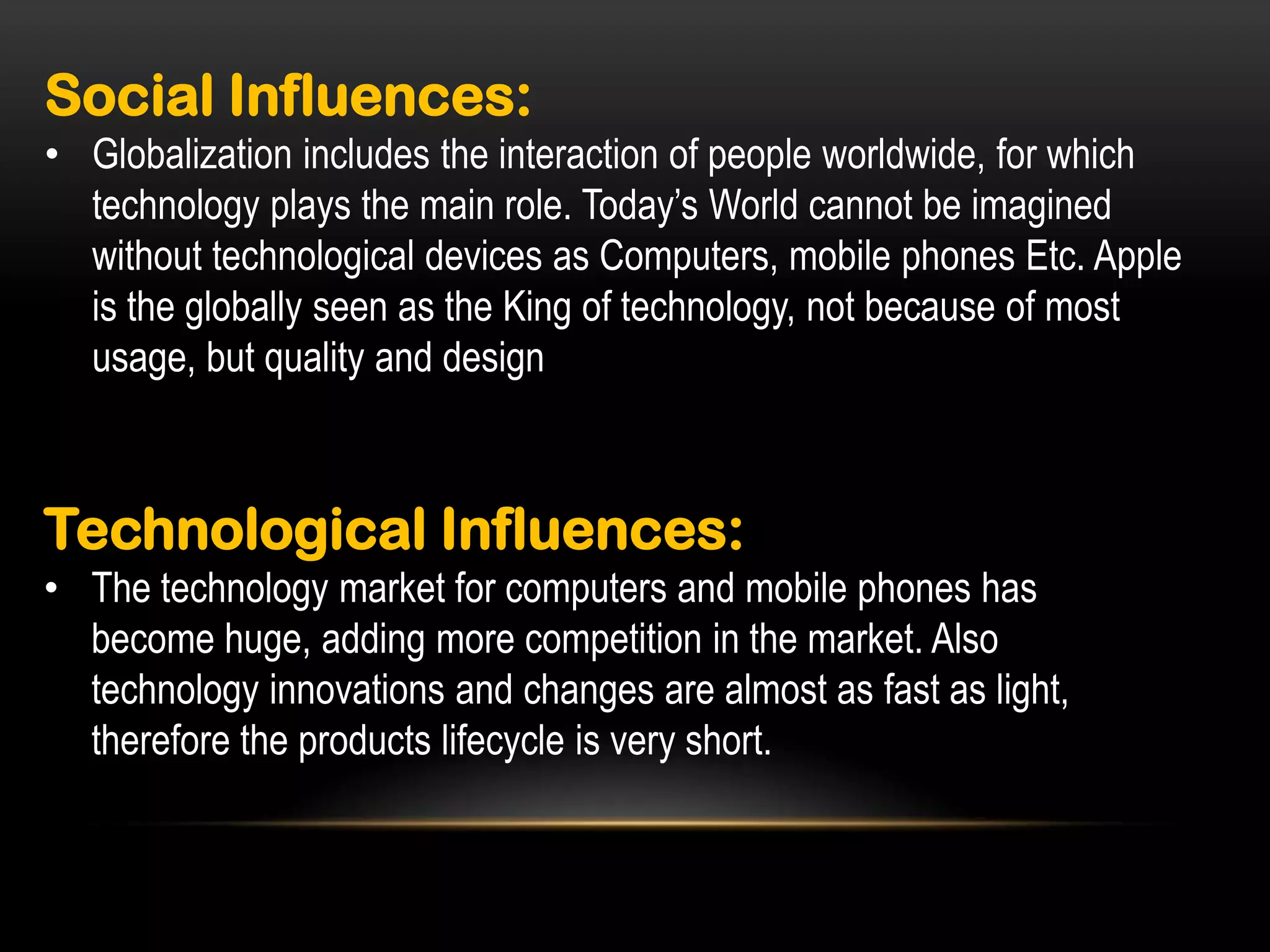 Social Influences:
• Globalization includes the interaction of people worldwide, for which
technology plays the main role. Today’s World cannot be imagined
without technological devices as Computers, mobile phones Etc. Apple
is the globally seen as the King of technology, not because of most
usage, but quality and design

Technological Influences:
• The technology market for computers and mobile phones has
become huge, adding more competition in the market. Also
technology innovations and changes are almost as fast as light,
therefore the products lifecycle is very short.

 