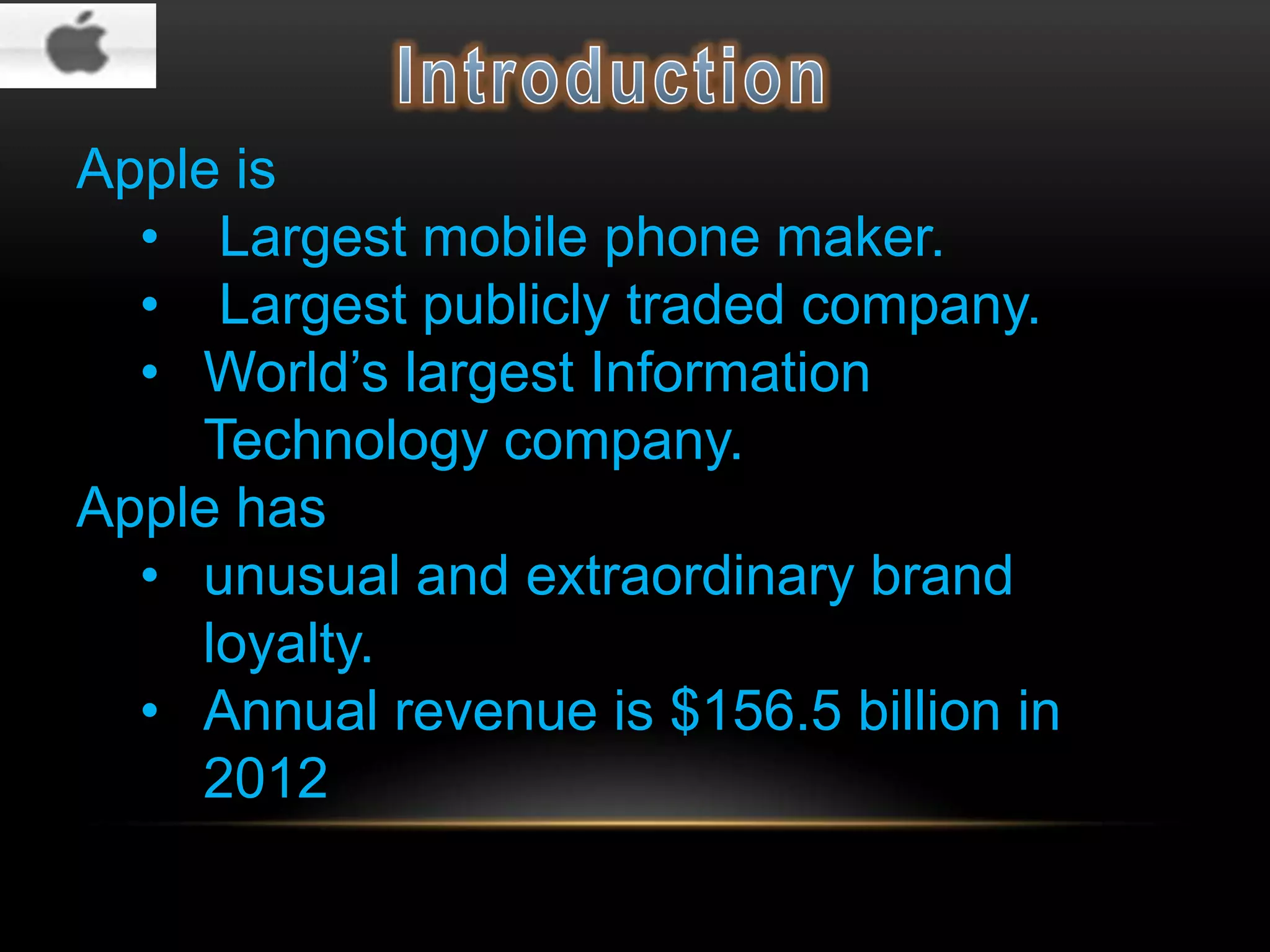 Apple is
• Largest mobile phone maker.
• Largest publicly traded company.
• World’s largest Information
Technology company.
Apple has
• unusual and extraordinary brand
loyalty.
• Annual revenue is $156.5 billion in
2012

 