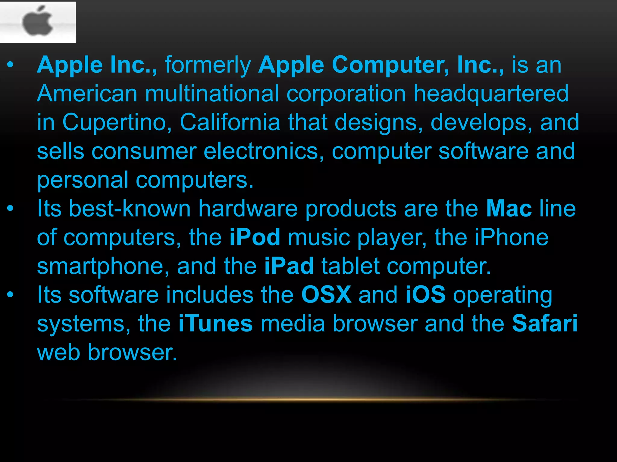 • Apple Inc., formerly Apple Computer, Inc., is an
American multinational corporation headquartered
in Cupertino, California that designs, develops, and
sells consumer electronics, computer software and
personal computers.
• Its best-known hardware products are the Mac line
of computers, the iPod music player, the iPhone
smartphone, and the iPad tablet computer.
• Its software includes the OSX and iOS operating
systems, the iTunes media browser and the Safari
web browser.

 