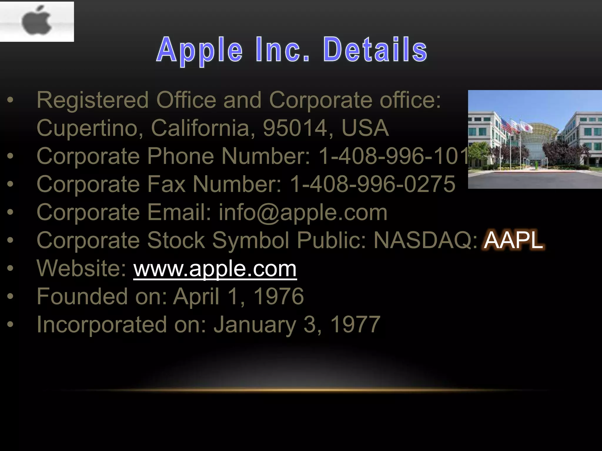 • Registered Office and Corporate office:
Cupertino, California, 95014, USA
• Corporate Phone Number: 1-408-996-1010
• Corporate Fax Number: 1-408-996-0275
• Corporate Email: info@apple.com
• Corporate Stock Symbol Public: NASDAQ: AAPL
• Website: www.apple.com
• Founded on: April 1, 1976
• Incorporated on: January 3, 1977

 