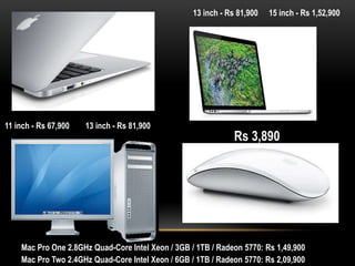 13 inch - Rs 81,900

11 inch - Rs 67,900

13 inch - Rs 81,900

15 inch - Rs 1,52,900

Rs 3,890

Mac Pro One 2.8GHz Quad-Core Intel Xeon / 3GB / 1TB / Radeon 5770: Rs 1,49,900
Mac Pro Two 2.4GHz Quad-Core Intel Xeon / 6GB / 1TB / Radeon 5770: Rs 2,09,900

 