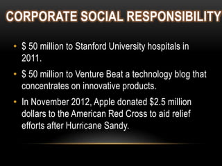 CORPORATE SOCIAL RESPONSIBILITY
• $ 50 million to Stanford University hospitals in
2011.
• $ 50 million to Venture Beat a technology blog that
concentrates on innovative products.
• In November 2012, Apple donated $2.5 million
dollars to the American Red Cross to aid relief
efforts after Hurricane Sandy.

 