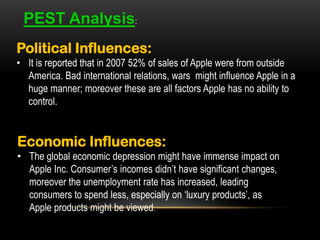 PEST Analysis:
Political Influences:
• It is reported that in 2007 52% of sales of Apple were from outside
America. Bad international relations, wars might influence Apple in a
huge manner; moreover these are all factors Apple has no ability to
control.

Economic Influences:
• The global economic depression might have immense impact on
Apple Inc. Consumer’s incomes didn’t have significant changes,
moreover the unemployment rate has increased, leading
consumers to spend less, especially on ‘luxury products’, as
Apple products might be viewed.

 