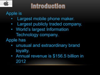 Apple is
• Largest mobile phone maker.
• Largest publicly traded company.
• World’s largest Information
Technology company.
Apple has
• unusual and extraordinary brand
loyalty.
• Annual revenue is $156.5 billion in
2012

 