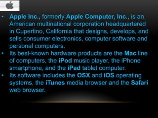 • Apple Inc., formerly Apple Computer, Inc., is an
American multinational corporation headquartered
in Cupertino, California that designs, develops, and
sells consumer electronics, computer software and
personal computers.
• Its best-known hardware products are the Mac line
of computers, the iPod music player, the iPhone
smartphone, and the iPad tablet computer.
• Its software includes the OSX and iOS operating
systems, the iTunes media browser and the Safari
web browser.

 