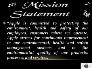  “Apple is committed to protecting the
environment, health and safety of our
employees, customers where we operate.
Apple strives for continuous improvement
in our environmental, health and safety
management
systems
and
in
the
environmental quality of our products,
processes and services.”

 