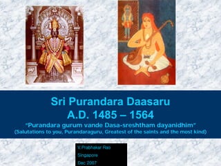 Sri Purandara Daasaru
                 A.D. 1485 – 1564
    “Purandara gurum vande Dasa-sreshtham dayanidhim”
(Salutations to you, Purandaraguru, Greatest of the saints and the most kind)


                         V.Prabhakar Rao
                         Singapore
                         Dec 2007
 