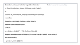 from sklearn.feature_extraction.text import CountVectorizer #method to convert text to numerical data.
cv=CountVectorizer(max_features=10000, stop_words='english')
cv
vector=cv.fit_transform(new_data['tags'].values.astype('U')).toarray()
vector.shape
from sklearn.metrics.pairwise import cosine_similarity
similarity=cosine_similarity(vector)
similarity
new_data[new_data['title']=="The Godfather"].index[0]
distance = sorted(list(enumerate(similarity[2])), reverse=True, key=lambda vector:vector[1])
for i in distance[0:5]:
print(new_data.iloc[i[0]].title)
 