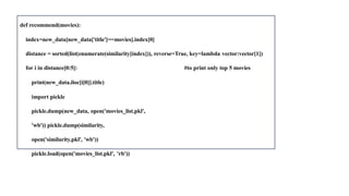 def recommend(movies):
index=new_data[new_data['title']==movies].index[0]
distance = sorted(list(enumerate(similarity[index])), reverse=True, key=lambda vector:vector[1])
for i in distance[0:5]: #to print only top 5 movies
print(new_data.iloc[i[0]].title)
import pickle
pickle.dump(new_data, open('movies_list.pkl',
'wb')) pickle.dump(similarity,
open('similarity.pkl', 'wb'))
pickle.load(open('movies_list.pkl', 'rb'))
 