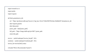 import streamlit as st
import pickle
import requests
def fetch_poster(movie_id):
url = "https://api.themoviedb.org/3/movie/{}?api_key=43c2c7148a22f65595a5dcc10a9d6c8b".format(movie_id)
data=requests.get(url)
data=data.json()
poster_path = data['poster_path']
full_path = "https://image.tmdb.org/t/p/w500/"+poster_path
return full_path
movies = pickle.load(open("movies_list.pkl", 'rb'))
similarity = pickle.load(open("similarity.pkl", 'rb'))
movies_list=movies['title'].values
st.header("Movie Recommender System")
 