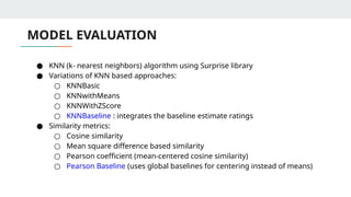 MODEL EVALUATION
● KNN (k- nearest neighbors) algorithm using Surprise library
● Variations of KNN based approaches:
○ KNNBasic
○ KNNwithMeans
○ KNNWithZScore
○ KNNBaseline : integrates the baseline estimate ratings
● Similarity metrics:
○ Cosine similarity
○ Mean square difference based similarity
○ Pearson coefficient (mean-centered cosine similarity)
○ Pearson Baseline (uses global baselines for centering instead of means)
 