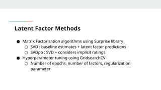 Latent Factor Methods
● Matrix Factorisation algorithms using Surprise library
○ SVD : baseline estimates + latent factor predictions
○ SVDpp : SVD + considers implicit ratings
● Hyperparameter tuning using GridsearchCV
○ Number of epochs, number of factors, regularization
parameter
 