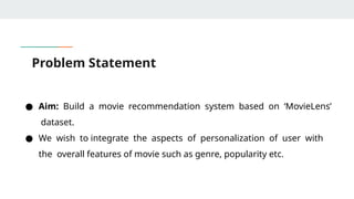 Problem Statement
● Aim: Build a movie recommendation system based on ‘MovieLens’
dataset.
● We wish to integrate the aspects of personalization of user with
the overall features of movie such as genre, popularity etc.
 