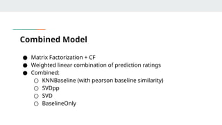 Combined Model
● Matrix Factorization + CF
● Weighted linear combination of prediction ratings
● Combined:
○ KNNBaseline (with pearson baseline similarity)
○ SVDpp
○ SVD
○ BaselineOnly
 