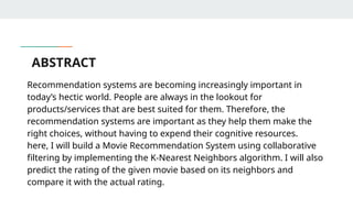 ABSTRACT
Recommendation systems are becoming increasingly important in
today’s hectic world. People are always in the lookout for
products/services that are best suited for them. Therefore, the
recommendation systems are important as they help them make the
right choices, without having to expend their cognitive resources.
here, I will build a Movie Recommendation System using collaborative
filtering by implementing the K-Nearest Neighbors algorithm. I will also
predict the rating of the given movie based on its neighbors and
compare it with the actual rating.
 