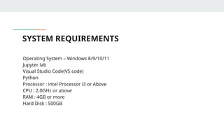 SYSTEM REQUIREMENTS
• Operating System – Windows 8/9/10/11
• Jupyter lab
• Visual Studio Code(VS code)
• Python
• Processor : intel Processor i3 or Above
• CPU : 2.0GHz or above
• RAM : 4GB or more
• Hard Disk : 500GB
 