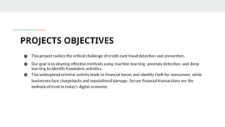 PROJECTS OBJECTIVES
● This project tackles the critical challenge of credit card fraud detection and prevention.
● Our goal is to develop effective methods using machine learning, anomaly detection, and deep
learning to identify fraudulent activities.
● This widespread criminal activity leads to financial losses and identity theft for consumers, while
businesses face chargebacks and reputational damage. Secure financial transactions are the
bedrock of trust in today's digital economy.
 