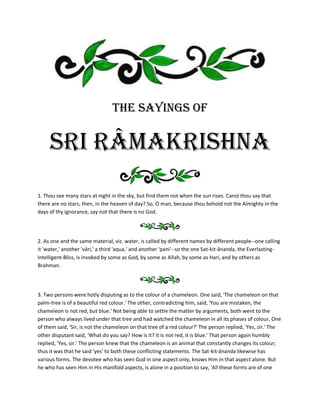 THE SAYINGS OF


     Sri RÂMAKRISHNA
1. Thou see many stars at night in the sky, but find them not when the sun rises. Canst thou say that
there are no stars, then, in the heaven of day? So, O man, because thou behold not the Almighty in the
days of thy ignorance, say not that there is no God.




2. As one and the same material, viz. water, is called by different names by different people--one calling
it 'water,' another 'vâri,' a third 'aqua,' and another 'pani'--so the one Sat-kit-ânanda, the Everlasting-
Intelligent-Bliss, is invoked by some as God, by some as Allah, by some as Hari, and by others as
Brahman.




3. Two persons were hotly disputing as to the colour of a chameleon. One said, 'The chameleon on that
palm-tree is of a beautiful red colour.' The other, contradicting him, said, 'You are mistaken, the
chameleon is not red, but blue.' Not being able to settle the matter by arguments, both went to the
person who always lived under that tree and had watched the chameleon in all its phases of colour. One
of them said, 'Sir, is not the chameleon on that tree of a red colour?' The person replied, 'Yes, sir.' The
other disputant said, 'What do you say? How is it? It is not red, it is blue.' That person again humbly
replied, 'Yes, sir.' The person knew that the chameleon is an animal that constantly changes its colour;
thus it was that he said 'yes' to both these conflicting statements. The Sat-kit-ânanda likewise has
various forms. The devotee who has seen God in one aspect only, knows Him in that aspect alone. But
he who has seen Him in His manifold aspects, is alone in a position to say, 'All these forms are of one
 
