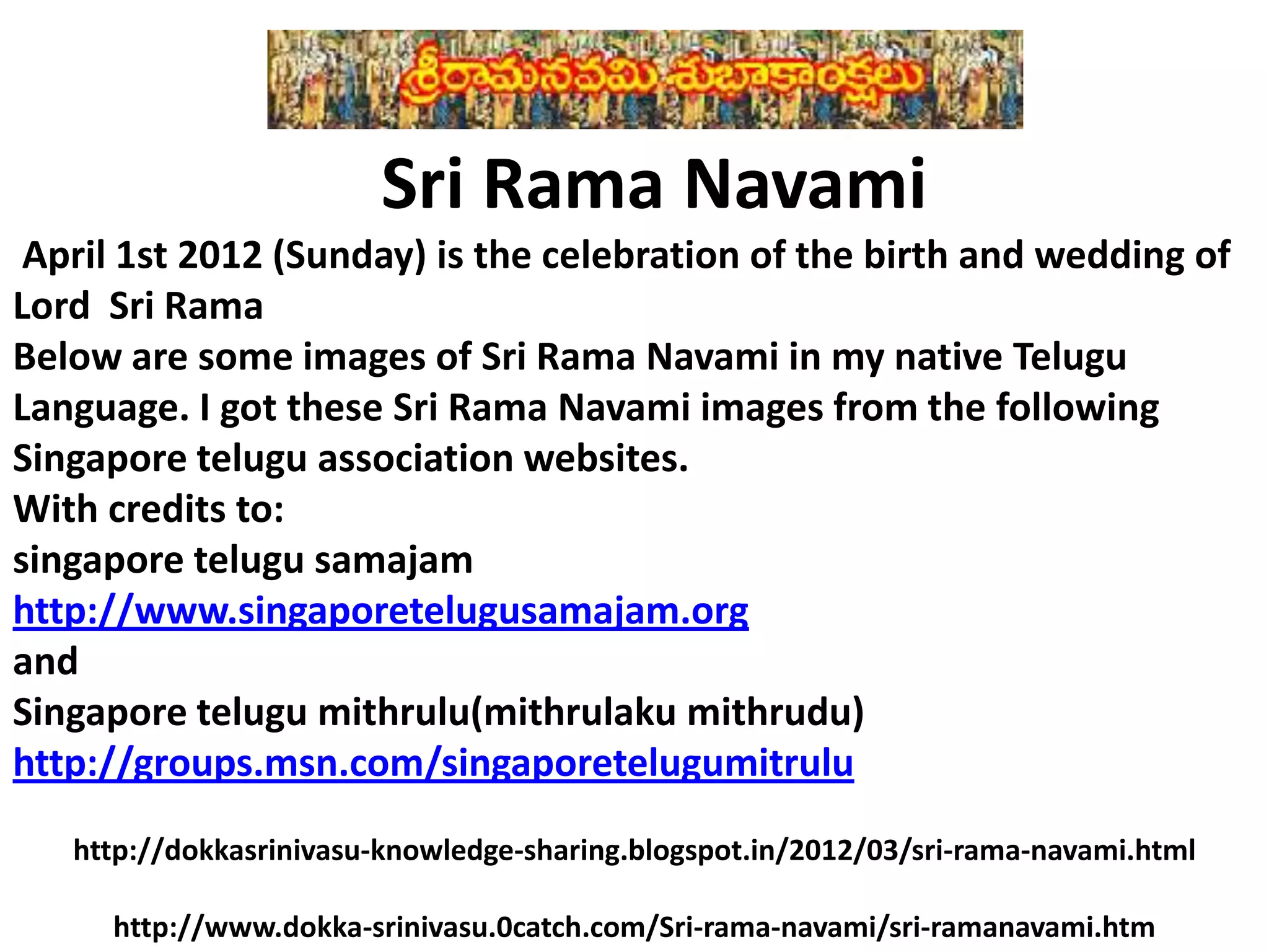 Sri Rama Navami
April 1st 2012 (Sunday) is the celebration of the birth and wedding of
Lord Sri Rama
Below are some images of Sri Rama Navami in my native Telugu
Language. I got these Sri Rama Navami images from the following
Singapore telugu association websites.
With credits to:
singapore telugu samajam
http://www.singaporetelugusamajam.org
and
Singapore telugu mithrulu(mithrulaku mithrudu)
http://groups.msn.com/singaporetelugumitrulu
http://dokkasrinivasu-knowledge-sharing.blogspot.in/2012/03/sri-rama-navami.html
http://www.dokka-srinivasu.0catch.com/Sri-rama-navami/sri-ramanavami.htm