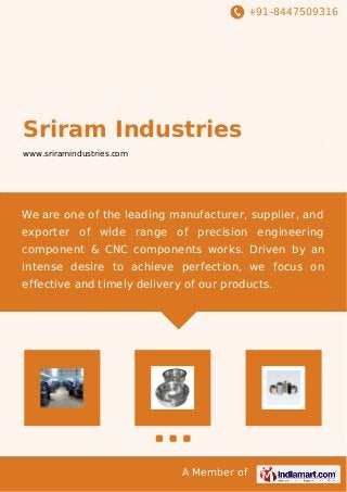+91-8447509316
A Member of
Sriram Industries
www.sriramindustries.com
We are one of the leading manufacturer, supplier, and
exporter of wide range of precision engineering
component & CNC components works. Driven by an
intense desire to achieve perfection, we focus on
effective and timely delivery of our products.
 
