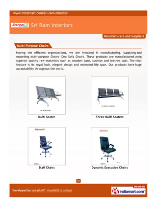 Sri Ram Interiors
                                                             Manufacturers and Suppliers


Multi-Purpose Chairs

Having the efficient organizations, we are involved in manufacturing, supplying and
exporting Multi-purpose Chairs (Dea Sofa Chair). These products are manufactured using
superior quality raw materials such as wooden base, cushion and leather coat. The vital
feature is its royal look, elegant design and extended life span. Our products have huge
acceptability throughout the world.




               Multi Seater                            Three Multi Seaters




               Staff Chairs                         Dynamic Executive Chairs



                                          10
 