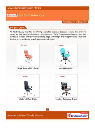 Sri Ram Interiors
                                                                 Manufacturers and Suppliers


Designer Chairs

We hold industry expertise in offering exquisitely designed Designer Chairs that are well
known for their excellent finish and varied patterns. These Chairs are comfortable to sit and
attractive in look. Designed using cutting edge technology, these sophisticated sofas find
application in residential as well as commercial sector.




         Single Sitter Chairs Series                        Revolving Chairs




           Modern Office Chairs                         Leather Executive Chairs




                                             11
 