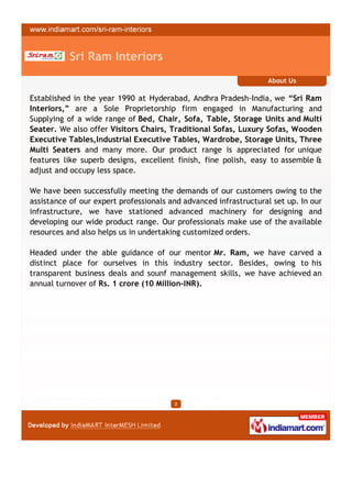 Sri Ram Interiors
                                                                  About Us

Established in the year 1990 at Hyderabad, Andhra Pradesh-India, we “Sri Ram
Interiors,” are a Sole Proprietorship firm engaged in Manufacturing and
Supplying of a wide range of Bed, Chair, Sofa, Table, Storage Units and Multi
Seater. We also offer Visitors Chairs, Traditional Sofas, Luxury Sofas, Wooden
Executive Tables,Industrial Executive Tables, Wardrobe, Storage Units, Three
Multi Seaters and many more. Our product range is appreciated for unique
features like superb designs, excellent finish, fine polish, easy to assemble &
adjust and occupy less space.

We have been successfully meeting the demands of our customers owing to the
assistance of our expert professionals and advanced infrastructural set up. In our
infrastructure, we have stationed advanced machinery for designing and
developing our wide product range. Our professionals make use of the available
resources and also helps us in undertaking customized orders.

Headed under the able guidance of our mentor Mr. Ram, we have carved a
distinct place for ourselves in this industry sector. Besides, owing to his
transparent business deals and sounf management skills, we have achieved an
annual turnover of Rs. 1 crore (10 Million-INR).




                                        2
 