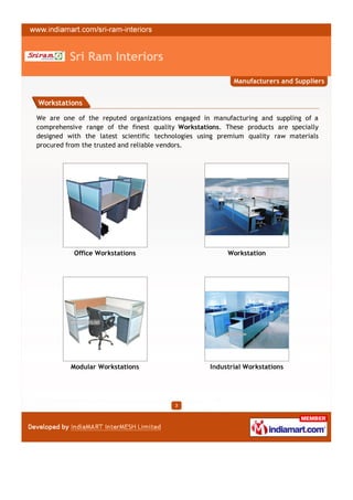 Sri Ram Interiors
                                                          Manufacturers and Suppliers


Workstations

We are one of the reputed organizations engaged in manufacturing and suppling of a
comprehensive range of the finest quality Workstations. These products are specially
designed with the latest scientific technologies using premium quality raw materials
procured from the trusted and reliable vendors.




           Office Workstations                           Workstation




          Modular Workstations                     Industrial Workstations




                                         3
 