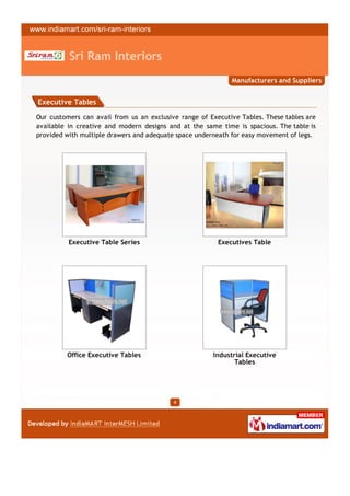 Sri Ram Interiors
                                                             Manufacturers and Suppliers


Executive Tables

Our customers can avail from us an exclusive range of Executive Tables. These tables are
available in creative and modern designs and at the same time is spacious. The table is
provided with multiple drawers and adequate space underneath for easy movement of legs.




          Executive Table Series                         Executives Table




         Office Executive Tables                       Industrial Executive
                                                              Tables




                                           4
 