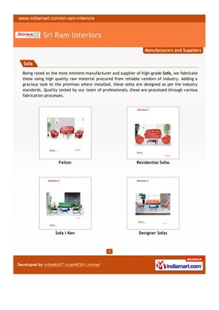 Sri Ram Interiors
                                                               Manufacturers and Suppliers


Sofa

Being rated as the most eminent manufacturer and supplier of high-grade Sofa, we fabricate
these using high quality raw material procured from reliable vendors of industry. Adding a
gracious look to the premises where installed, these sofas are designed as per the industry
standards. Quality tested by our team of professionals, these are processed through various
fabrication processes.




                  Felton                                   Residential Sofas




                 Sofa I Ken                                 Designer Sofas



                                            6
 